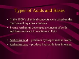 Types of Acids and Bases
• In the 1800’s chemical concepts were based on the
reactions of aqueous solutions.
• Svante Arrhenius developed a concept of acids
and bases relevant to reactions in H2O.
• Arrhenius acid – produces hydrogen ions in water.
• Arrhenius base – produce hydroxide ions in water.
 