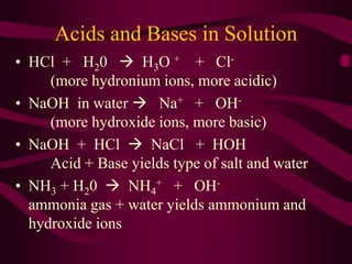 Acids and Bases in Solution
• HCl + H20  H3O + + Cl-
(more hydronium ions, more acidic)
• NaOH in water  Na+ + OH-
(more hydroxide ions, more basic)
• NaOH + HCl  NaCl + HOH
Acid + Base yields type of salt and water
• NH3 + H20  NH4
+ + OH-
ammonia gas + water yields ammonium and
hydroxide ions
 