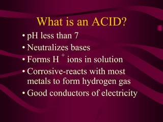 What is an ACID?
• pH less than 7
• Neutralizes bases
• Forms H
+
ions in solution
• Corrosive-reacts with most
metals to form hydrogen gas
• Good conductors of electricity
 