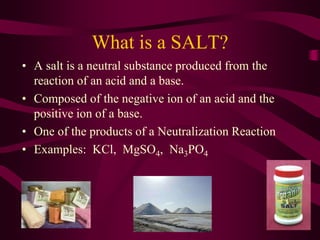 What is a SALT?
• A salt is a neutral substance produced from the
reaction of an acid and a base.
• Composed of the negative ion of an acid and the
positive ion of a base.
• One of the products of a Neutralization Reaction
• Examples: KCl, MgSO4, Na3PO4
 