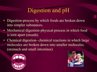 Digestion and pH
• Digestion-process by which foods are broken down
into simpler substances.
• Mechanical digestion-physical process in which food
is torn apart (mouth)
• Chemical digestion- chemical reactions in which large
molecules are broken down into smaller molecules.
(stomach and small intestines)
 