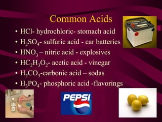 Common Acids
• HCl- hydrochloric- stomach acid
• H2SO4- sulfuric acid - car batteries
• HNO3
– nitric acid - explosives
• HC2H3O2- acetic acid - vinegar
• H2CO3-carbonic acid – sodas
• H3PO4- phosphoric acid -flavorings
 