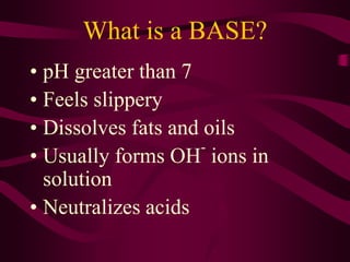 What is a BASE?
• pH greater than 7
• Feels slippery
• Dissolves fats and oils
• Usually forms OH
-
ions in
solution
• Neutralizes acids
 