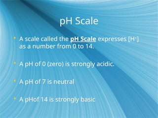 pH Scale
 A scale called the pH Scale expresses [H+
]
as a number from 0 to 14.
 A pH of 0 (zero) is strongly acidic.
 A pH of 7 is neutral
 A pHof 14 is strongly basic
 