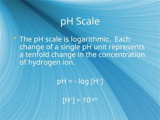 pH Scale
 The pH scale is logarithmic. Each
change of a single pH unit represents
a tenfold change in the concentration
of hydrogen ion.
pH = - log [H+
]
[H+
] = 10-pH
 
