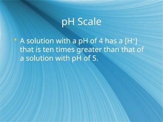 pH Scale
 A solution with a pH of 4 has a [H+
]
that is ten times greater than that of
a solution with pH of 5.
 