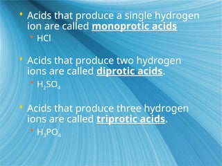  Acids that produce a single hydrogen
ion are called monoprotic acids
 HCl
 Acids that produce two hydrogen
ions are called diprotic acids.
 H2SO4
 Acids that produce three hydrogen
ions are called triprotic acids.
 H3PO4
 
