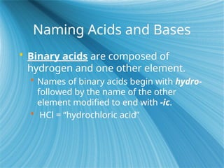Naming Acids and Bases
 Binary acids are composed of
hydrogen and one other element.
 Names of binary acids begin with hydro-
followed by the name of the other
element modified to end with -ic.
 HCl = “hydrochloric acid”
 
