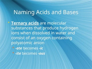 Naming Acids and Bases
 Ternary acids are molecular
substances that produce hydrogen
ions when dissolved in water and
consist of an oxygen containing
polyatomic anion
 -ate becomes -ic
 -ite becomes -ous
 