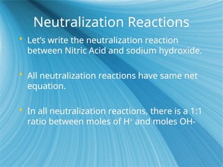 Neutralization Reactions
 Let’s write the neutralization reaction
between Nitric Acid and sodium hydroxide.
 All neutralization reactions have same net
equation.
 In all neutralization reactions, there is a 1:1
ratio between moles of H+
and moles OH-
 