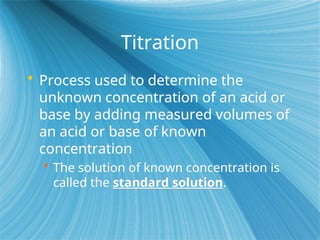 Titration
 Process used to determine the
unknown concentration of an acid or
base by adding measured volumes of
an acid or base of known
concentration
 The solution of known concentration is
called the standard solution.
 