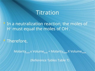 Titration
 In a neutralization reaction, the moles of
H+
must equal the moles of OH-
.
 Therefore,
Molarityacid x Volumeacid = Molaritybase X Volumebase
(Reference Tables Table T)
 