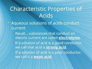 Characteristic Properties of
Acids
 Aqueous solutions of acids conduct
current
 Recall… substances that conduct an
electric current are called electrolytes.
 If a solution of acid is a good conductor,
we call that acid a strong acid.
 If a solution of acid is a poor conductor,
we call it a weak acid.
 