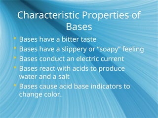 Characteristic Properties of
Bases
 Bases have a bitter taste
 Bases have a slippery or “soapy” feeling
 Bases conduct an electric current
 Bases react with acids to produce
water and a salt
 Bases cause acid base indicators to
change color.
 