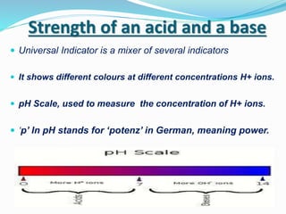 Strength of an acid and a base
 Universal Indicator is a mixer of several indicators
 It shows different colours at different concentrations H+ ions.
 pH Scale, used to measure the concentration of H+ ions.
 ‘p’ In pH stands for ‘potenz’ in German, meaning power.
 