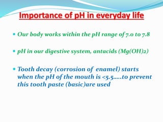Importance of pH in everyday life
 Our body works within the pH range of 7.0 to 7.8
 pH in our digestive system, antacids (Mg(OH)2)
 Tooth decay (corrosion of enamel) starts
when the pH of the mouth is <5.5…..to prevent
this tooth paste (basic)are used
 