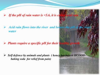  If the pH of rain water is <5.6, it is called acid rain
 Acid rain flows into the river and lowers the pH of the river
water
 Plants require a specific pH for their healthy growth
 Self defence by animals and plants ( honey bee injects HCOOH-
baking soda for relief from pain)
 