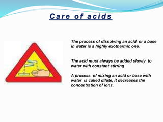 The process of dissolving an acid or a base
in water is a highly exothermic one.
The acid must always be added slowly to
water with constant stirring
A process of mixing an acid or base with
water is called dilute, it decreases the
concentration of ions.
C a r e o f a c i d s
 