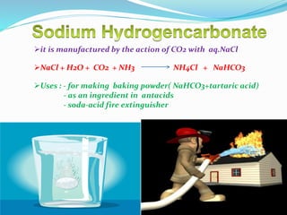 it is manufactured by the action of CO2 with aq.NaCl
NaCl + H2O + CO2 + NH3 NH4Cl + NaHCO3
Uses : - for making baking powder( NaHCO3+tartaric acid)
- as an ingredient in antacids
- soda-acid fire extinguisher
 