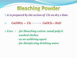 it is prepared by the action of Cl2 on dry s-lime
 Ca(OH)2 + Cl2 CaOCl2 + H2O
Uses : - for bleaching cotton ,wood pulp &
washed clothes
- as an oxidising agent
- for disinfecting drinking water
 