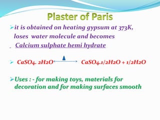 it is obtained on heating gypsum at 373K,
loses water molecule and becomes
Calcium sulphate hemi hydrate
 CaSO4. 2H2O CaSO4.1/2H2O + 1/2H2O
Uses : - for making toys, materials for
decoration and for making surfaces smooth
 