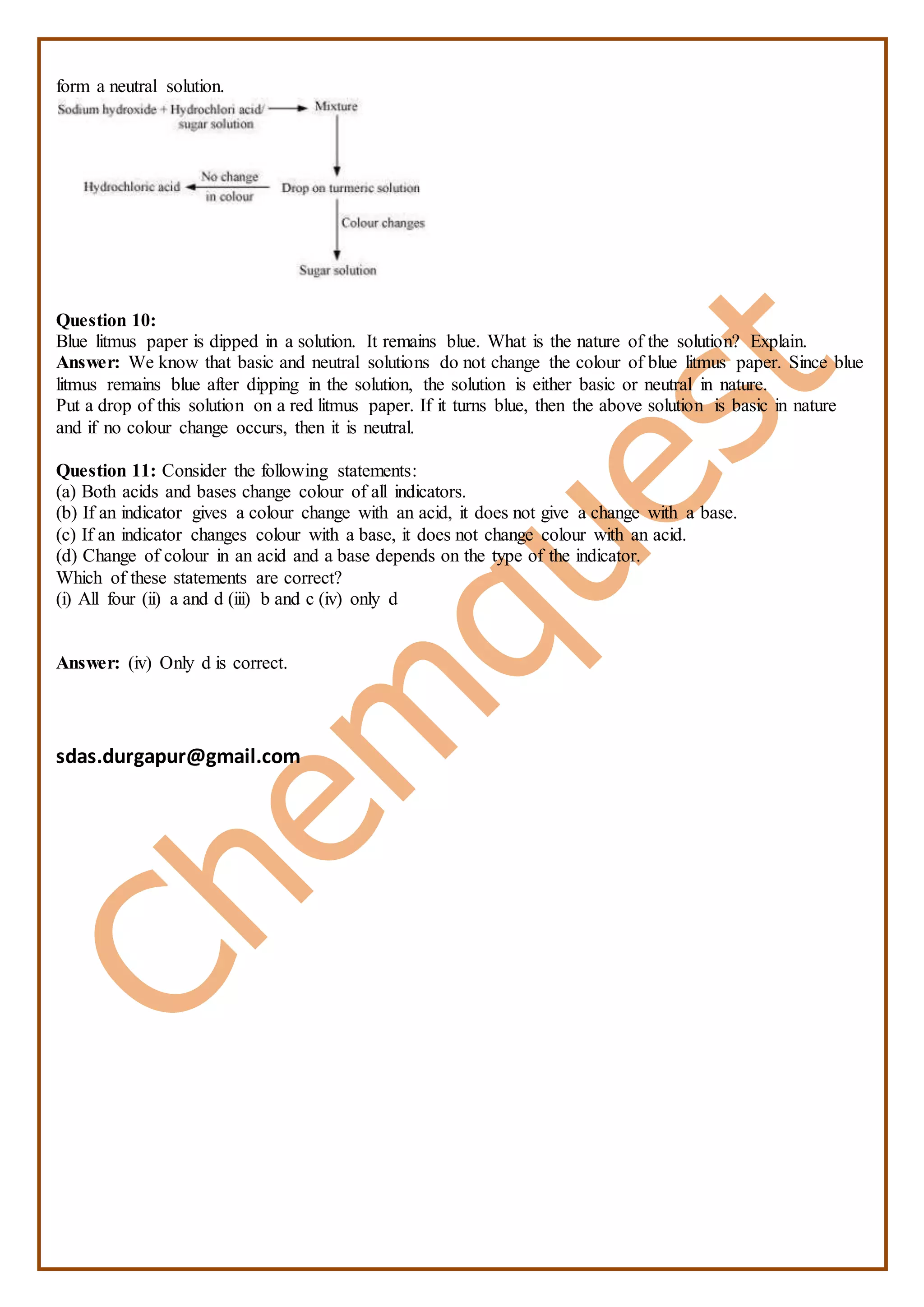 form a neutral solution.
Question 10:
Blue litmus paper is dipped in a solution. It remains blue. What is the nature of the solution? Explain.
Answer: We know that basic and neutral solutions do not change the colour of blue litmus paper. Since blue
litmus remains blue after dipping in the solution, the solution is either basic or neutral in nature.
Put a drop of this solution on a red litmus paper. If it turns blue, then the above solution is basic in nature
and if no colour change occurs, then it is neutral.
Question 11: Consider the following statements:
(a) Both acids and bases change colour of all indicators.
(b) If an indicator gives a colour change with an acid, it does not give a change with a base.
(c) If an indicator changes colour with a base, it does not change colour with an acid.
(d) Change of colour in an acid and a base depends on the type of the indicator.
Which of these statements are correct?
(i) All four (ii) a and d (iii) b and c (iv) only d
Answer: (iv) Only d is correct.
sdas.durgapur@gmail.com
 
