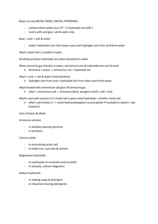 Bases are any METAL OXIDE / METAL HYDROXIDE.

    -   contain either oxide ions ( O²¯ ) / hydroxide ions (OH¯)
    -   reacts with acid give salt & water only

Base + acid -> salt & water

    -   oxide / hydroxide ions from bases react with hydrogen ions from acid form water

Alkali is base that is soluble in water.

All alkalis produce hydroxide ions when dissolved in water.

When ammonia gas dissolve in water, ammonium ions & hydroxide ions are formed.
   Ammonia + water -> ammonium ion + hydroxide ion

Alkali + acid -> salt & water (neutralization)
     hydrogen ions from acid + hydroxide ions from alkali react form water

Alkali heated with ammonium salt give off ammonia gas.
     alkali + ammonium salt -> ammonia (alkali, pungent smell) + salt + H₂O

Alkalis react with solution of 1 metal salt to give metal hydroxide + another metal salt
     alkali +salt (metal a ) -> metal hydroxide(appears as precipitate if insoluble in water) + salt
         (metal b)

Uses of bases & alkalis

Ammonia solution

    -   in window cleaning solutions
    -   in fertilizers

Calcium oxide

    -   in neutralizing acidic soil
    -   to make iron, concrete & cement

Magnesium hydroxide

    -   in toothpaste to neutralize acid on teeth
    -   in antacids, relieve indigestion

Sodium hydroxide

    -   in making soaps & detergent
    -   in industrial-cleaning detergents
 