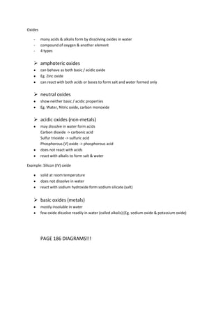 Oxides

    -    many acids & alkalis form by dissolving oxides in water
    -    compound of oxygen & another element
    -    4 types


     amphoteric oxides
         can behave as both basic / acidic oxide
         Eg. Zinc oxide
         can react with both acids or bases to form salt and water formed only


     neutral oxides
         show neither basic / acidic properties
         Eg. Water, Nitric oxide, carbon monoxide


     acidic oxides (non-metals)
         may dissolve in water form acids
         Carbon dioxide -> carbonic acid
         Sulfur trioxide -> sulfuric acid
         Phosphorous (V) oxide -> phosphorous acid
         does not react with acids
         react with alkalis to form salt & water

Example: Silicon (IV) oxide

         solid at room temperature
         does not dissolve in water
         react with sodium hydroxide form sodium silicate (salt)


     basic oxides (metals)
         mostly insoluble in water
         few oxide dissolve readily in water (called alkalis) (Eg. sodium oxide & potassium oxide)




         PAGE 186 DIAGRAMS!!!
 
