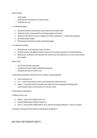 Sulfur dioxide

    -   acidic oxide
    -   important for manufacture of sulfuric acid
    -   Properties & uses

1. as bleaching agent

      decolorize colored compounds, cause them to turn pale/ white
      SD bleach colour compounds by removing oxygen from them
      Substance like SD that remove oxygen from other substances -> called reducing agent
      Eg. Wood pulp to paper
     Wood pulp colored due to dyes containing oxygen

2. as food preservative

        SD poisonous to all organisms (esp. bacteria)
        In food industry, SD added to food in small amt.to prevents growth of mould & bacteria.
        Minute amt. sufficient to kill bacteria not humans but still poisonous so must strictly control
        amt. added

Sulfuric acid

    -   one of most widely used acids
    -   cheapest and most readily available strong acid
    -   Properties & uses of sulfuric acid

1. Manufacture fertilizers (Eg. Ammonium sulfate, superphosphate)

        most important use
        A. S. -> salt formed when sulfuric acid reacted with alkali ammonia
        Super. -> manufactured by reacting raw material calcium phosphate Ca₃(PO₄)₂with
        concentrated sulfuric acid (combi. of 2 calcium salts)

2. Manufacture detergents

3. Battery acid in cars

        dilute s. acid used in batteries for cars
        lead & lead(IV) plates fitted in batteries
        when s. acid, lead & lead(IV) plates react, electrical energy produced -> starts car engine

4. Used for making synthetic fibers & making paint & pigments




SEE PAGE 190 CONCEPT MAP!!!
 