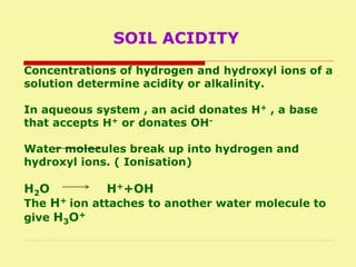 SOIL ACIDITY
Concentrations of hydrogen and hydroxyl ions of a
solution determine acidity or alkalinity.
In aqueous system , an acid donates H+ , a base
that accepts H+ or donates OH-
Water molecules break up into hydrogen and
hydroxyl ions. ( Ionisation)
H2O H++OH
The H+ ion attaches to another water molecule to
give H3O+
 