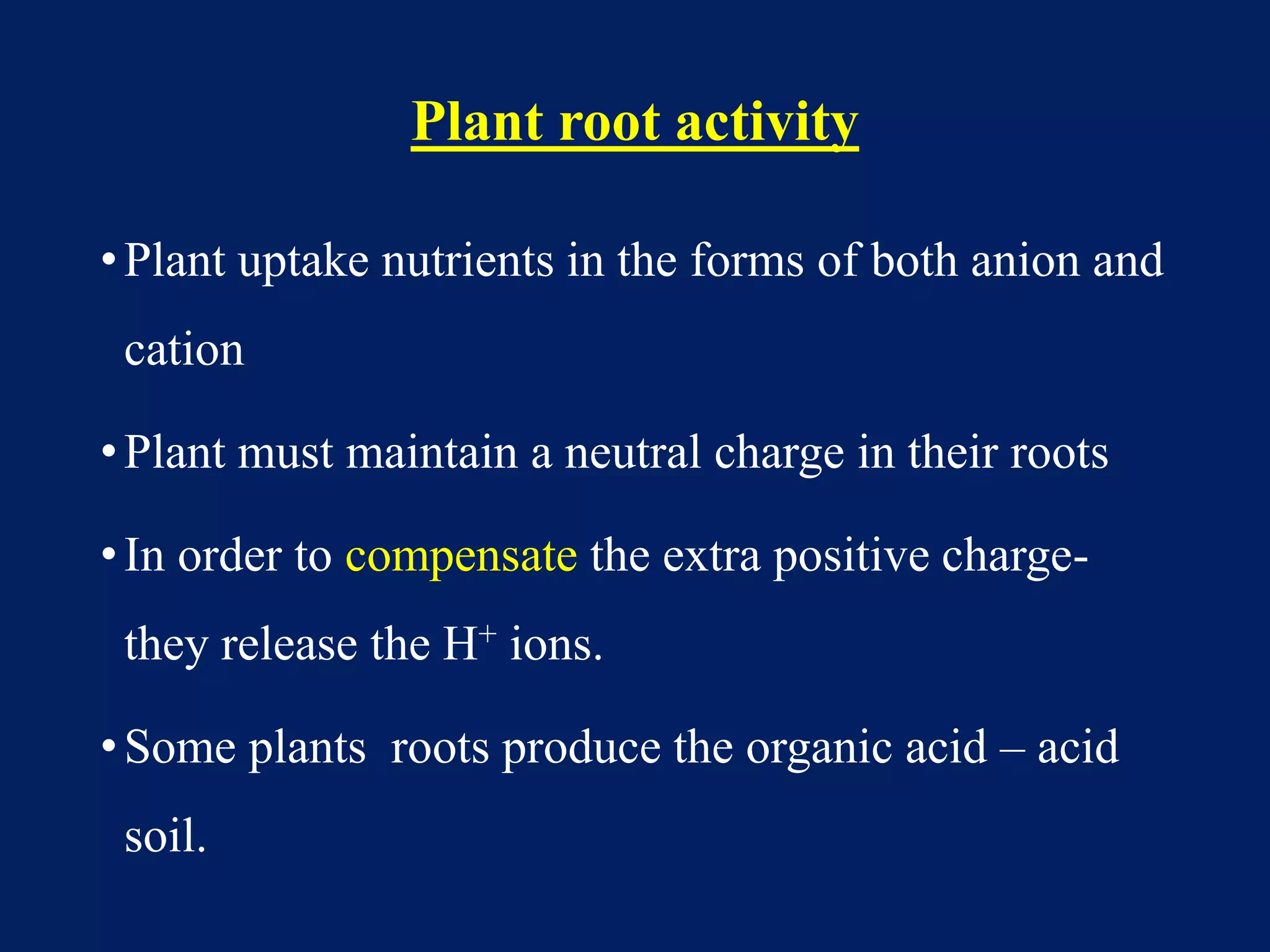 Plant root activity
•Plant uptake nutrients in the forms of both anion and
cation
•Plant must maintain a neutral charge in their roots
•In order to compensate the extra positive charge-
they release the H+ ions.
•Some plants roots produce the organic acid – acid
soil.
 