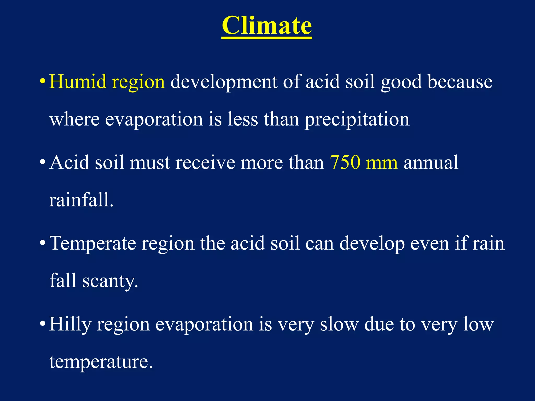 Climate
•Humid region development of acid soil good because
where evaporation is less than precipitation
•Acid soil must receive more than 750 mm annual
rainfall.
•Temperate region the acid soil can develop even if rain
fall scanty.
•Hilly region evaporation is very slow due to very low
temperature.
 