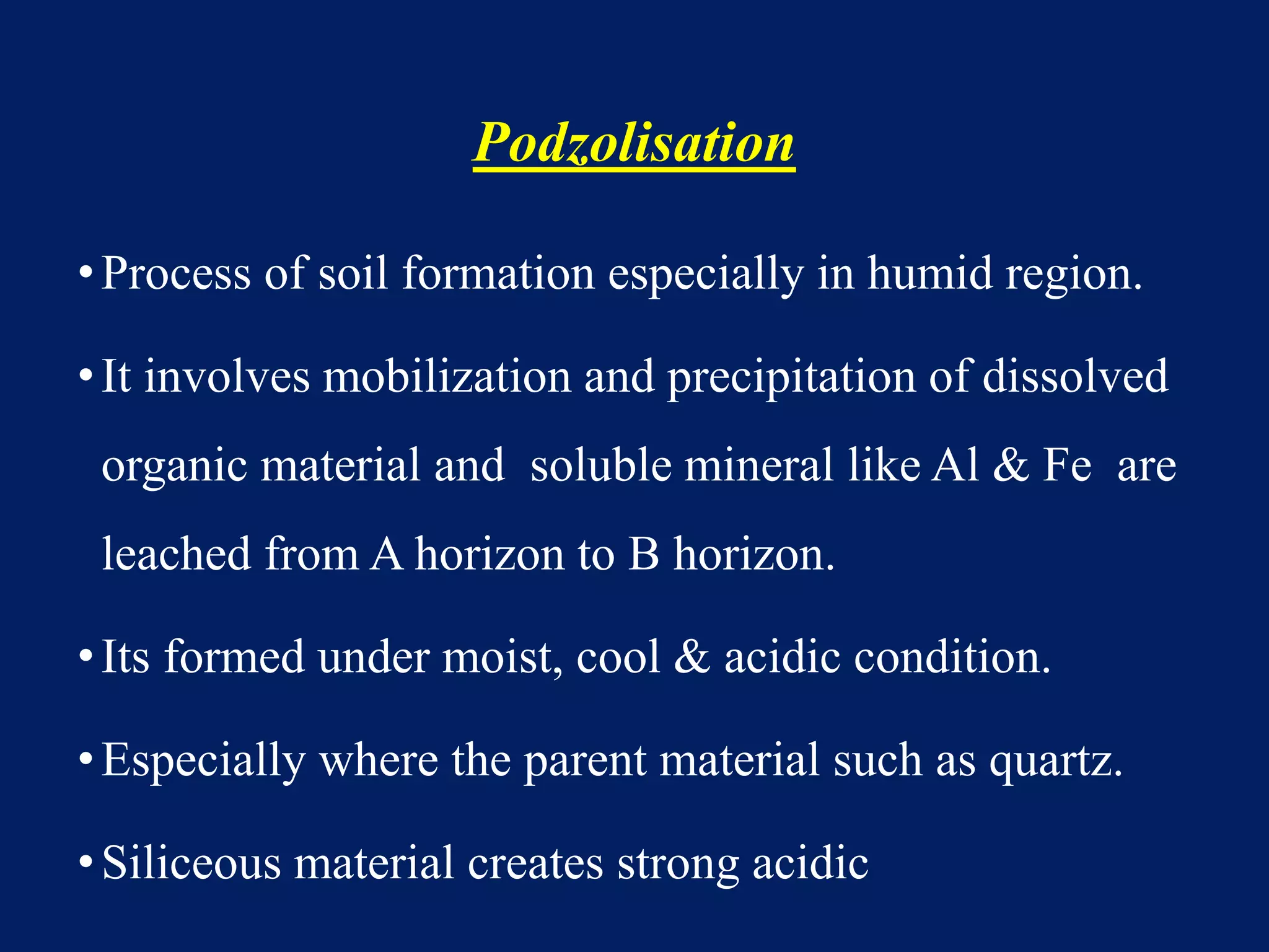 Podzolisation
•Process of soil formation especially in humid region.
•It involves mobilization and precipitation of dissolved
organic material and soluble mineral like Al & Fe are
leached from A horizon to B horizon.
•Its formed under moist, cool & acidic condition.
•Especially where the parent material such as quartz.
•Siliceous material creates strong acidic
 