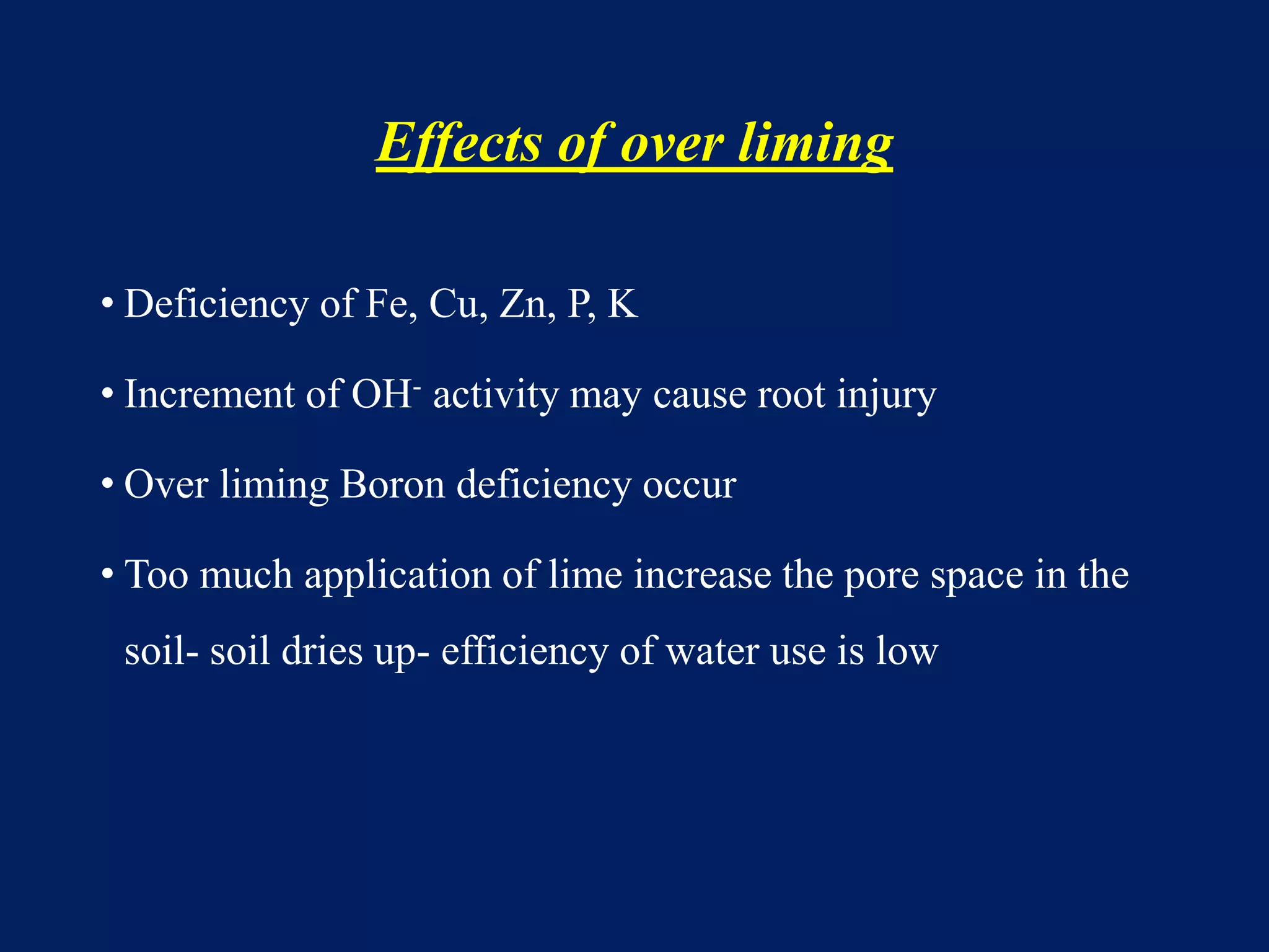 Effects of over liming
• Deficiency of Fe, Cu, Zn, P, K
• Increment of OH- activity may cause root injury
• Over liming Boron deficiency occur
• Too much application of lime increase the pore space in the
soil- soil dries up- efficiency of water use is low
 
