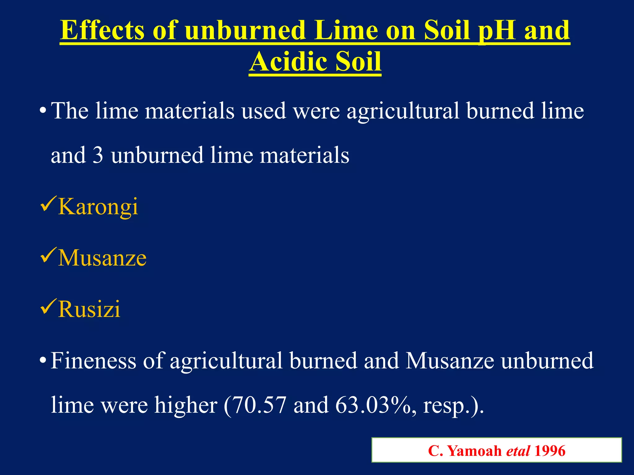 Effects of unburned Lime on Soil pH and
Acidic Soil
•The lime materials used were agricultural burned lime
and 3 unburned lime materials
Karongi
Musanze
Rusizi
•Fineness of agricultural burned and Musanze unburned
lime were higher (70.57 and 63.03%, resp.).
C. Yamoah etal 1996
 