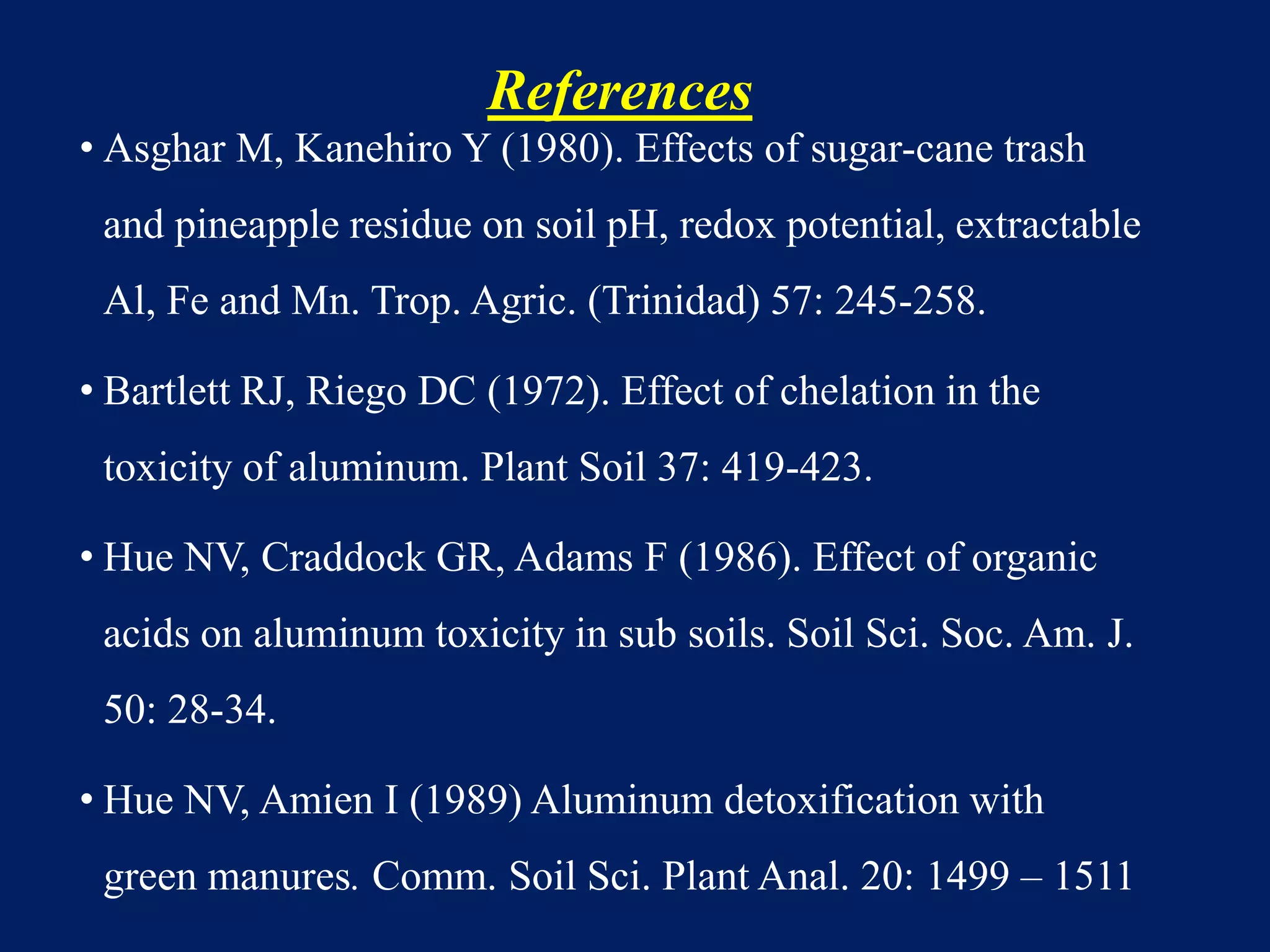 References
• Asghar M, Kanehiro Y (1980). Effects of sugar-cane trash
and pineapple residue on soil pH, redox potential, extractable
Al, Fe and Mn. Trop. Agric. (Trinidad) 57: 245-258.
• Bartlett RJ, Riego DC (1972). Effect of chelation in the
toxicity of aluminum. Plant Soil 37: 419-423.
• Hue NV, Craddock GR, Adams F (1986). Effect of organic
acids on aluminum toxicity in sub soils. Soil Sci. Soc. Am. J.
50: 28-34.
• Hue NV, Amien I (1989) Aluminum detoxification with
green manures. Comm. Soil Sci. Plant Anal. 20: 1499 – 1511
 