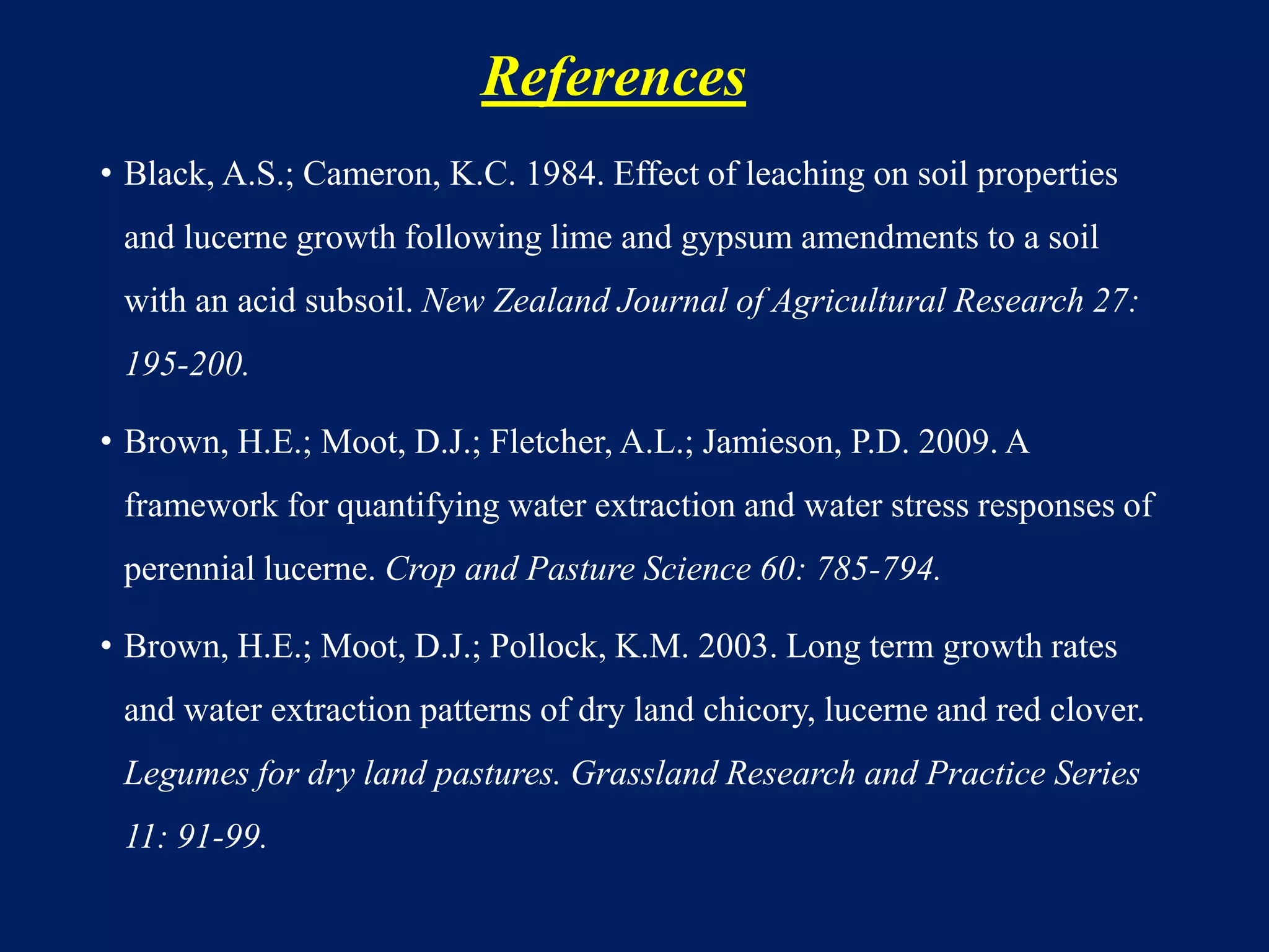 References
• Black, A.S.; Cameron, K.C. 1984. Effect of leaching on soil properties
and lucerne growth following lime and gypsum amendments to a soil
with an acid subsoil. New Zealand Journal of Agricultural Research 27:
195-200.
• Brown, H.E.; Moot, D.J.; Fletcher, A.L.; Jamieson, P.D. 2009. A
framework for quantifying water extraction and water stress responses of
perennial lucerne. Crop and Pasture Science 60: 785-794.
• Brown, H.E.; Moot, D.J.; Pollock, K.M. 2003. Long term growth rates
and water extraction patterns of dry land chicory, lucerne and red clover.
Legumes for dry land pastures. Grassland Research and Practice Series
11: 91-99.
 