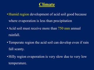 Climate
•Humid region development of acid soil good because
where evaporation is less than precipitation
•Acid soil must receive more than 750 mm annual
rainfall.
•Temperate region the acid soil can develop even if rain
fall scanty.
•Hilly region evaporation is very slow due to very low
temperature.
 