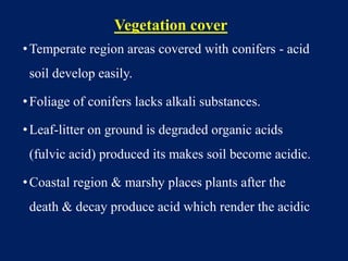 Vegetation cover
•Temperate region areas covered with conifers - acid
soil develop easily.
•Foliage of conifers lacks alkali substances.
•Leaf-litter on ground is degraded organic acids
(fulvic acid) produced its makes soil become acidic.
•Coastal region & marshy places plants after the
death & decay produce acid which render the acidic
 