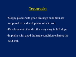 Topography
•Sloppy places with good drainage condition are
supposed to be development of acid soil.
•Development of acid soil is very easy in hill slope
•In plains with good drainage condition enhance the
acid soil.
 