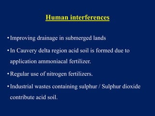 Human interferences
•Improving drainage in submerged lands
•In Cauvery delta region acid soil is formed due to
application ammoniacal fertilizer.
•Regular use of nitrogen fertilizers.
•Industrial wastes containing sulphur / Sulphur dioxide
contribute acid soil.
 