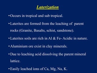 Laterization
•Occurs in tropical and sub tropical.
•Laterites are formed from the leaching of parent
rocks (Granite, Basalts, schist, sandstone).
•Laterites soils are rich in Al & Fe- Acidic in nature.
•Aluminium ore exist in clay minerals.
•Due to leaching acid dissolving the parent mineral
lattice.
•Easily leached ions of Ca, Mg, Na, K.
 