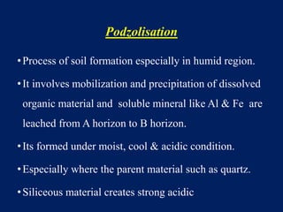 Podzolisation
•Process of soil formation especially in humid region.
•It involves mobilization and precipitation of dissolved
organic material and soluble mineral like Al & Fe are
leached from A horizon to B horizon.
•Its formed under moist, cool & acidic condition.
•Especially where the parent material such as quartz.
•Siliceous material creates strong acidic
 