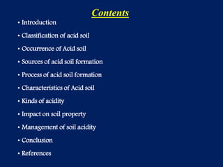 Contents
• Introduction
• Classification of acid soil
• Occurrence of Acid soil
• Sources of acid soil formation
• Process of acid soil formation
• Characteristics of Acid soil
• Kinds of acidity
• Impact on soil property
• Management of soil acidity
• Conclusion
• References
 