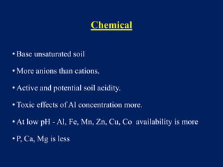 Chemical
• Base unsaturated soil
• More anions than cations.
• Active and potential soil acidity.
• Toxic effects of Al concentration more.
• At low pH - Al, Fe, Mn, Zn, Cu, Co availability is more
• P, Ca, Mg is less
 