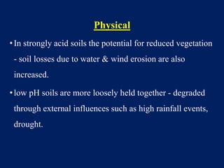 Physical
•In strongly acid soils the potential for reduced vegetation
- soil losses due to water & wind erosion are also
increased.
•low pH soils are more loosely held together - degraded
through external influences such as high rainfall events,
drought.
 