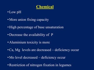 Chemical
•Low pH
•More anion fixing capacity
•High percentage of base unsaturation
•Decrease the availability of P
•Aluminium toxicity is more
•Ca, Mg levels are decreased – deficiency occur
•Mo level decreased – deficiency occur
•Restriction of nitrogen fixation in legumes
 