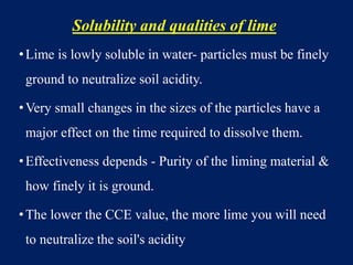 Solubility and qualities of lime
•Lime is lowly soluble in water- particles must be finely
ground to neutralize soil acidity.
•Very small changes in the sizes of the particles have a
major effect on the time required to dissolve them.
•Effectiveness depends - Purity of the liming material &
how finely it is ground.
•The lower the CCE value, the more lime you will need
to neutralize the soil's acidity
 