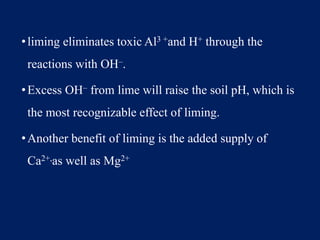 •liming eliminates toxic Al3 +and H+ through the
reactions with OH–.
•Excess OH– from lime will raise the soil pH, which is
the most recognizable effect of liming.
•Another benefit of liming is the added supply of
Ca2+,as well as Mg2+
 
