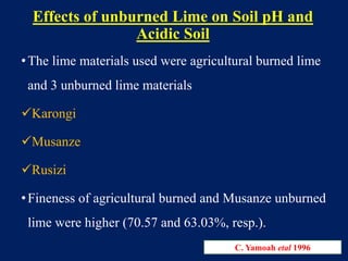 Effects of unburned Lime on Soil pH and
Acidic Soil
•The lime materials used were agricultural burned lime
and 3 unburned lime materials
Karongi
Musanze
Rusizi
•Fineness of agricultural burned and Musanze unburned
lime were higher (70.57 and 63.03%, resp.).
C. Yamoah etal 1996
 
